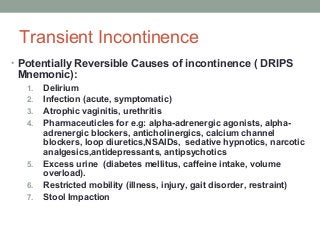 Transient Incontinence
• Potentially Reversible Causes of incontinence ( DRIPS
Mnemonic):
1. Delirium
2. Infection (acute, symptomatic)
3. Atrophic vaginitis, urethritis
4. Pharmaceuticles for e.g: alpha-adrenergic agonists, alpha-
adrenergic blockers, anticholinergics, calcium channel
blockers, loop diuretics,NSAIDs, sedative hypnotics, narcotic
analgesics,antidepressants, antipsychotics
5. Excess urine (diabetes mellitus, caffeine intake, volume
overload).
6. Restricted mobility (illness, injury, gait disorder, restraint)
7. Stool Impaction
 