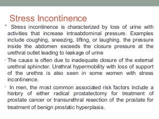 Stress Incontinence
• Stress incontinence is characterized by loss of urine with
activities that increase intraabdominal pressure. Examples
include coughing, sneezing, lifting, or laughing. the pressure
inside the abdomen exceeds the closure pressure at the
urethral outlet leading to leakage of urine
• The cause is often due to inadequate closure of the external
urethral sphincter. Urethral hypermobility with loss of support
of the urethra is also seen in some women with stress
incontinence.
• In men, the most common associated risk factors include a
history of either radical prostatectomy for treatment of
prostate cancer or transurethral resection of the prostate for
treatment of benign prostatic hyperplasia.
 
