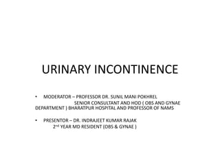 URINARY INCONTINENCE
• MODERATOR – PROFESSOR DR. SUNIL MANI POKHREL
SENIOR CONSULTANT AND HOD ( OBS AND GYNAE
DEPARTMENT ) BHARATPUR HOSPITAL AND PROFESSOR OF NAMS
• PRESENTOR – DR. INDRAJEET KUMAR RAJAK
2nd YEAR MD RESIDENT (OBS & GYNAE )
 