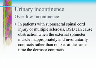 Urinary incontinence
Overflow Incontinence
• In patients with suprasacral spinal cord
injury or multiple sclerosis, DSD can cause
obstruction when the external sphincter
muscle inappropriately and involuntarily
contracts rather than relaxes at the same
time the detrusor contracts
 