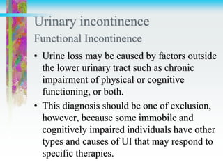 Urinary incontinence
Functional Incontinence
• Urine loss may be caused by factors outside
the lower urinary tract such as chronic
impairment of physical or cognitive
functioning, or both.
• This diagnosis should be one of exclusion,
however, because some immobile and
cognitively impaired individuals have other
types and causes of UI that may respond to
specific therapies.
 