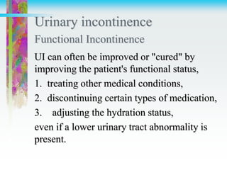Urinary incontinence
Functional Incontinence
UI can often be improved or "cured" by
improving the patient's functional status,
1. treating other medical conditions,
2. discontinuing certain types of medication,
3. adjusting the hydration status,
even if a lower urinary tract abnormality is
present.
 