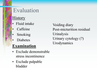 Evaluation
History
• Fluid intake
• Caffeine
• Smoking
• Diabetes
Examination
• Exclude demonstrable
stress incontinence
• Exclude palpable
bladder
Voiding diary
Post-micturition residual
Urinalysis
Urinary cytology (?)
Urodynamics
 