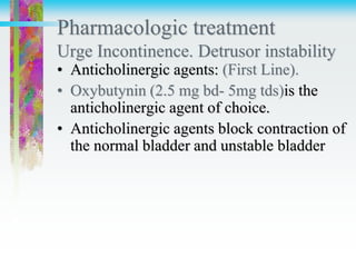 Pharmacologic treatment
Urge Incontinence. Detrusor instability
• Anticholinergic agents: (First Line).
• Oxybutynin (2.5 mg bd- 5mg tds)is the
anticholinergic agent of choice.
• Anticholinergic agents block contraction of
the normal bladder and unstable bladder
 