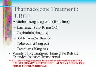 Pharmacologic Treatment :
URGE
• Anticholinergic agents (first line)
– Darifenacin(7.5-10 mg OD)
– Oxybutinin(5mg tds)
– Solifenacin(5-10mg od)
– Tolterodine(4 mg od)
– Trospium (20mg bd)
• Variety of preparations: Immediate Release;
Extended Release; Transdermal
**ALL these drugs suppress the detrusor contractility and MAY
CAUSE URINARY RETENTION!!! ALWAYS CHECK PVR
PRIOR TO PRESCRIBING!!!
 