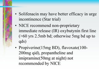 • Solifenacin may have better efficacy in urge
incontinence (Star trial)
• NICE recommend non-proprietary
immediate release (IR) oxybutynin first line
(>60 yrs 2.5mb bd; otherwise 5mg bd up to
qds)
• Propiverine(15mg BD), flavoxate(100-
200mg qid), propantheline and
imipramine(50mg at night) not
recommended by NICE
 
