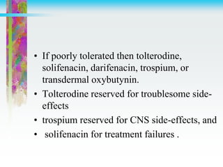 • If poorly tolerated then tolterodine,
solifenacin, darifenacin, trospium, or
transdermal oxybutynin.
• Tolterodine reserved for troublesome side-
effects
• trospium reserved for CNS side-effects, and
• solifenacin for treatment failures .
 