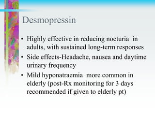 Desmopressin
• Highly effective in reducing nocturia in
adults, with sustained long-term responses
• Side effects-Headache, nausea and daytime
urinary frequency
• Mild hyponatraemia more common in
elderly (post-Rx monitoring for 3 days
recommended if given to elderly pt)
 