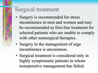 Surgical treatment
• Surgery is recommended for stress
incontinence in men and women and may
be recommended as first-line treatment for
selected patients who are unable to comply
with other nonsurgical therapies.
• Surgery in the management of urge
incontinence is uncommon.
• Surgical treatment is considered only in
highly symptomatic patients in whom
nonoperative management has failed.
 