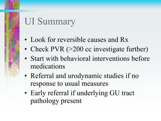 UI Summary
• Look for reversible causes and Rx
• Check PVR (>200 cc investigate further)
• Start with behavioral interventions before
medications
• Referral and urodynamic studies if no
response to usual measures
• Early referral if underlying GU tract
pathology present
 