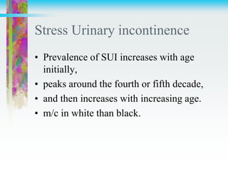 Stress Urinary incontinence
• Prevalence of SUI increases with age
initially,
• peaks around the fourth or fifth decade,
• and then increases with increasing age.
• m/c in white than black.
 