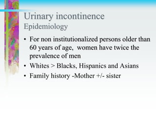 Urinary incontinence
Epidemiology
• For non institutionalized persons older than
60 years of age, women have twice the
prevalence of men
• Whites > Blacks, Hispanics and Asians
• Family history -Mother +/- sister
 