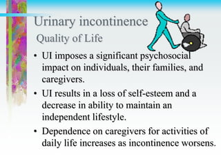 Urinary incontinence
Quality of Life
• UI imposes a significant psychosocial
impact on individuals, their families, and
caregivers.
• UI results in a loss of self-esteem and a
decrease in ability to maintain an
independent lifestyle.
• Dependence on caregivers for activities of
daily life increases as incontinence worsens.
 
