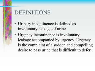DEFINITIONS
• Urinary incontinence is defined as
involuntary leakage of urine.
• Urgency incontinence is involuntary
leakage accompanied by urgency. Urgency
is the complaint of a sudden and compelling
desire to pass urine that is difficult to defer.
 