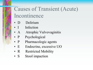 Causes of Transient (Acute)
Incontinence
• D Delirium
• I Infection
• A Atrophic Vulvovaginitis
• P Psychological
• P Pharmacologic agents
• E Endocrine, excessive UO
• R Restricted Mobility
• S Stool impaction
 