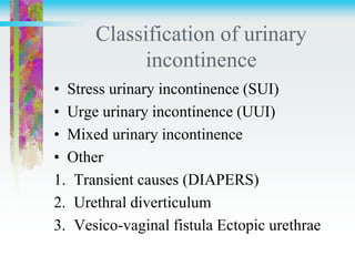 Classification of urinary
incontinence
• Stress urinary incontinence (SUI)
• Urge urinary incontinence (UUI)
• Mixed urinary incontinence
• Other
1. Transient causes (DIAPERS)
2. Urethral diverticulum
3. Vesico-vaginal fistula Ectopic urethrae
 