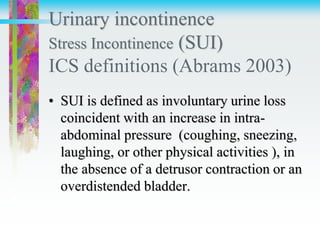 Urinary incontinence
Stress Incontinence (SUI)
ICS definitions (Abrams 2003)
• SUI is defined as involuntary urine loss
coincident with an increase in intra-
abdominal pressure (coughing, sneezing,
laughing, or other physical activities ), in
the absence of a detrusor contraction or an
overdistended bladder.
 