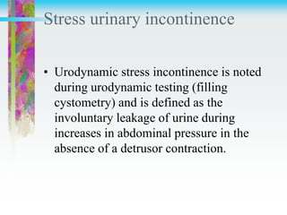 Stress urinary incontinence
• Urodynamic stress incontinence is noted
during urodynamic testing (filling
cystometry) and is defined as the
involuntary leakage of urine during
increases in abdominal pressure in the
absence of a detrusor contraction.
 