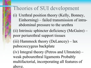 Theories of SUI development
(i) Urethral position theory (Kelly, Bonney,
Einhorning) – failed transmission of intra-
abdominal pressure to the urethra
(ii) Intrinsic sphincter deficiency (McGuire) –
poor periurethral support tissues
(iii) Hammock theory (DeLancey) – lax
pubococcygeus backplate
(iv) Integral theory (Petros and Ulmstein) –
weak pubourethral ligaments Probably
multifactorial, incorporating all features of
above.
 