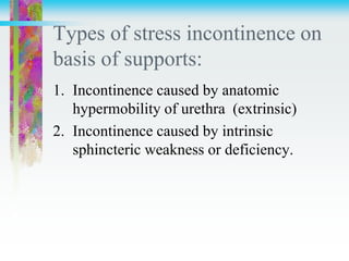 Types of stress incontinence on
basis of supports:
1. Incontinence caused by anatomic
hypermobility of urethra (extrinsic)
2. Incontinence caused by intrinsic
sphincteric weakness or deficiency.
 