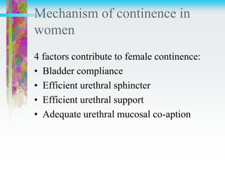 Mechanism of continence in
women
4 factors contribute to female continence:
• Bladder compliance
• Efficient urethral sphincter
• Efficient urethral support
• Adequate urethral mucosal co-aption
 