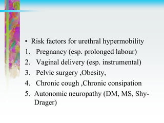 • Risk factors for urethral hypermobility
1. Pregnancy (esp. prolonged labour)
2. Vaginal delivery (esp. instrumental)
3. Pelvic surgery ,Obesity,
4. Chronic cough ,Chronic consipation
5. Autonomic neuropathy (DM, MS, Shy-
Drager)
 