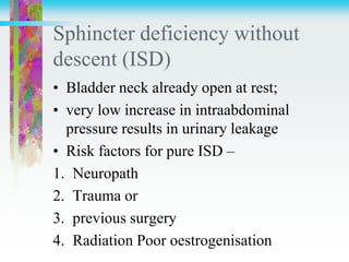 Sphincter deficiency without
descent (ISD)
• Bladder neck already open at rest;
• very low increase in intraabdominal
pressure results in urinary leakage
• Risk factors for pure ISD –
1. Neuropath
2. Trauma or
3. previous surgery
4. Radiation Poor oestrogenisation
 