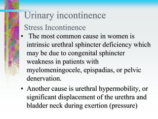Urinary incontinence
Stress Incontinence
• The most common cause in women is
intrinsic urethral sphincter deficiency which
may be due to congenital sphincter
weakness in patients with
myelomeningocele, epispadias, or pelvic
denervation.
• Another cause is urethral hypermobility, or
significant displacement of the urethra and
bladder neck during exertion (pressure)
 