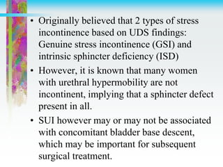 • Originally believed that 2 types of stress
incontinence based on UDS findings:
Genuine stress incontinence (GSI) and
intrinsic sphincter deficiency (ISD)
• However, it is known that many women
with urethral hypermobility are not
incontinent, implying that a sphincter defect
present in all.
• SUI however may or may not be associated
with concomitant bladder base descent,
which may be important for subsequent
surgical treatment.
 