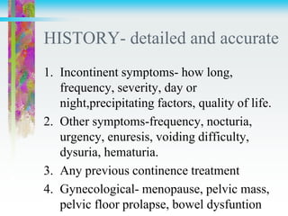 HISTORY- detailed and accurate
1. Incontinent symptoms- how long,
frequency, severity, day or
night,precipitating factors, quality of life.
2. Other symptoms-frequency, nocturia,
urgency, enuresis, voiding difficulty,
dysuria, hematuria.
3. Any previous continence treatment
4. Gynecological- menopause, pelvic mass,
pelvic floor prolapse, bowel dysfuntion
 