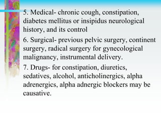 5. Medical- chronic cough, constipation,
diabetes mellitus or insipidus neurological
history, and its control
6. Surgical- previous pelvic surgery, continent
surgery, radical surgery for gynecological
malignancy, instrumental delivery.
7. Drugs- for constipation, diuretics,
sedatives, alcohol, anticholinergics, alpha
adrenergics, alpha adnergic blockers may be
causative.
 