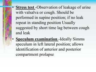 • Stress test -Observation of leakage of urine
with valsalva or cough. Should be
performed in supine position; if no leak
repeat in standing position Usually
suggested by short time lag between cough
and leak
• Speculum examination -Ideally Simms
speculum in left lateral position; allows
identification of anterior and posterior
compartment prolapse
 