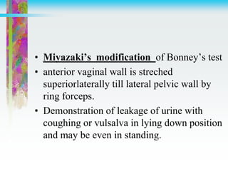 • Miyazaki’s modification of Bonney’s test
• anterior vaginal wall is streched
superiorlaterally till lateral pelvic wall by
ring forceps.
• Demonstration of leakage of urine with
coughing or vulsalva in lying down position
and may be even in standing.
 