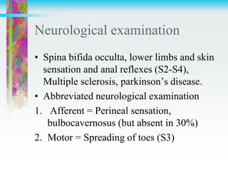 Neurological examination
• Spina bifida occulta, lower limbs and skin
sensation and anal reflexes (S2-S4),
Multiple sclerosis, parkinson’s disease.
• Abbreviated neurological examination
1. Afferent = Perineal sensation,
bulbocavernosus (but absent in 30%)
2. Motor = Spreading of toes (S3)
 