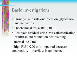 Basic investigations
• Urinalysis- to rule out infection, glycosuria
and hematuria.
• Biochemical tests- RFT, RBS
• Post void residual urine- via catherterization
or ultrasound estimation post voiding.
normal- <50 ml,
high RU (>200 ml)- impaired detrusor
contractility – overflow incontinence
 