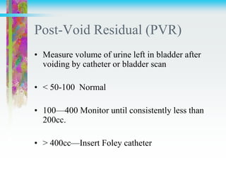 Post-Void Residual (PVR)
• Measure volume of urine left in bladder after
voiding by catheter or bladder scan
• < 50-100 Normal
• 100—400 Monitor until consistently less than
200cc.
• > 400cc—Insert Foley catheter
 