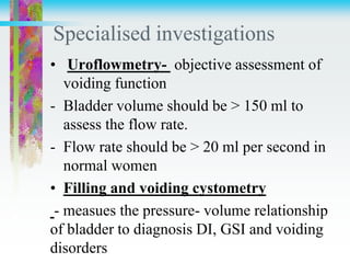 Specialised investigations
• Uroflowmetry- objective assessment of
voiding function
- Bladder volume should be > 150 ml to
assess the flow rate.
- Flow rate should be > 20 ml per second in
normal women
• Filling and voiding cystometry
- measues the pressure- volume relationship
of bladder to diagnosis DI, GSI and voiding
disorders
 