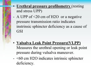 • Urethral pressure profilometry (resting
and stress UPP)
- A UPP of <20 cm of H2O or a negative
pressure transmission ratio indicates
instrinsic sphincter deficiency as a cause of
GSI
• Valsalva Leak Point Pressure(VLPP)
Measures the urethral opening or leak point
pressure during vulsalva maneuver.
- <60 cm H2O indicates intrinsic sphincter
deficiency.
 