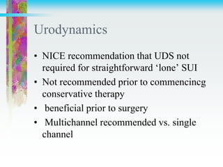 Urodynamics
• NICE recommendation that UDS not
required for straightforward ‘lone’ SUI
• Not recommended prior to commencincg
conservative therapy
• beneficial prior to surgery
• Multichannel recommended vs. single
channel
 