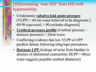 Differentiating ‘lone ISD’ from ISD with
hypermobility
• Urodynamic valsalva leak point pressure
(VLPP) < 60 cm water believed to be diagnostic [
60-90 equivocal; > 90 excludes diagnosis]
• Urethral pressure profile (Urethral pressure –
detrusor pressure) < 20cm water.
• Conflicting evidence that low VLPP or UPP
predicts failure following sling/tape procedures.
• Detrusor LPP (leakage of urine from bladder in
absence of abdominal contraction; DLPP > 40cm
water suggests possible urethral dilatation)
 