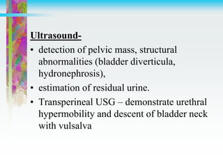 Ultrasound-
• detection of pelvic mass, structural
abnormalities (bladder diverticula,
hydronephrosis),
• estimation of residual urine.
• Transperineal USG – demonstrate urethral
hypermobility and descent of bladder neck
with vulsalva
 