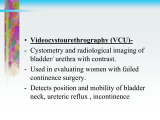 • Videocystourethrography (VCU)-
- Cystometry and radiological imaging of
bladder/ urethra with contrast.
- Used in evaluating women with failed
continence surgery.
- Detects position and mobility of bladder
neck, ureteric reflux , incontinence
 