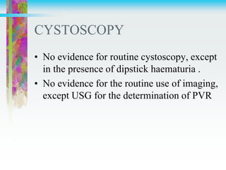 CYSTOSCOPY
• No evidence for routine cystoscopy, except
in the presence of dipstick haematuria .
• No evidence for the routine use of imaging,
except USG for the determination of PVR
 