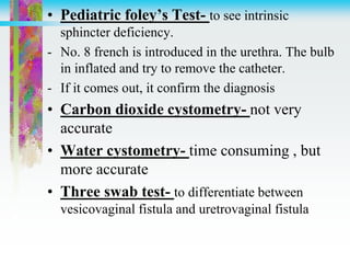• Pediatric foley’s Test- to see intrinsic
sphincter deficiency.
- No. 8 french is introduced in the urethra. The bulb
in inflated and try to remove the catheter.
- If it comes out, it confirm the diagnosis
• Carbon dioxide cystometry- not very
accurate
• Water cystometry- time consuming , but
more accurate
• Three swab test- to differentiate between
vesicovaginal fistula and uretrovaginal fistula
 