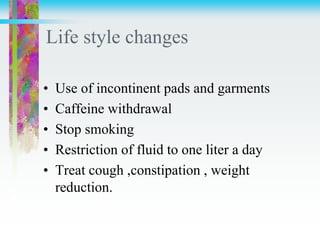 Life style changes
• Use of incontinent pads and garments
• Caffeine withdrawal
• Stop smoking
• Restriction of fluid to one liter a day
• Treat cough ,constipation , weight
reduction.
 