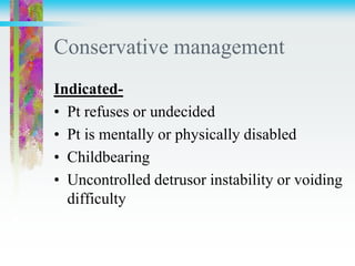 Conservative management
Indicated-
• Pt refuses or undecided
• Pt is mentally or physically disabled
• Childbearing
• Uncontrolled detrusor instability or voiding
difficulty
 