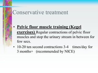 Conservative treatment
• Pelvic floor muscle training (Kegel
exercises) Regular contractions of pelvic floor
muscles and stop the urinary stream in between for
few secs.
• 10-20 ten second contractions 3-4 times/day for
3 months+ (recommended by NICE)
 