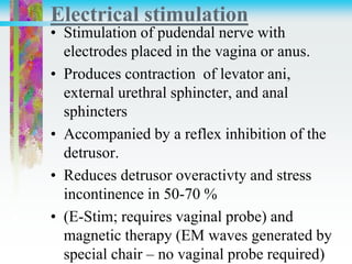 Electrical stimulation
• Stimulation of pudendal nerve with
electrodes placed in the vagina or anus.
• Produces contraction of levator ani,
external urethral sphincter, and anal
sphincters
• Accompanied by a reflex inhibition of the
detrusor.
• Reduces detrusor overactivty and stress
incontinence in 50-70 %
• (E-Stim; requires vaginal probe) and
magnetic therapy (EM waves generated by
special chair – no vaginal probe required)
 