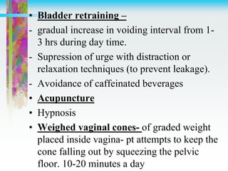 • Bladder retraining –
- gradual increase in voiding interval from 1-
3 hrs during day time.
- Supression of urge with distraction or
relaxation techniques (to prevent leakage).
- Avoidance of caffeinated beverages
• Acupuncture
• Hypnosis
• Weighed vaginal cones- of graded weight
placed inside vagina- pt attempts to keep the
cone falling out by squeezing the pelvic
floor. 10-20 minutes a day
 