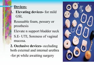 • Devices-
1. Elevating devices- for mild
GSI,
- Reusuable foam, pessary or
prosthesis
- Elevate n support bladder neck
- S.E- UTI, Soreness of vaginal
mucosa.
2. Occlusive devices- occluding
both external and internal urethra
-for pt while awaiting surgery
 